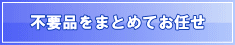 不要品(不用品)をまとめてお任せ